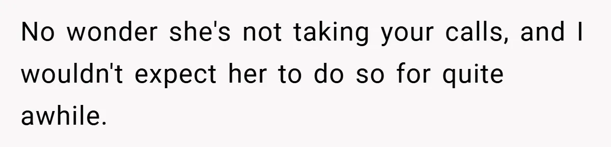 No wonder she's not taking your calls, and I wouldn't expect her to do so for quite awhile.