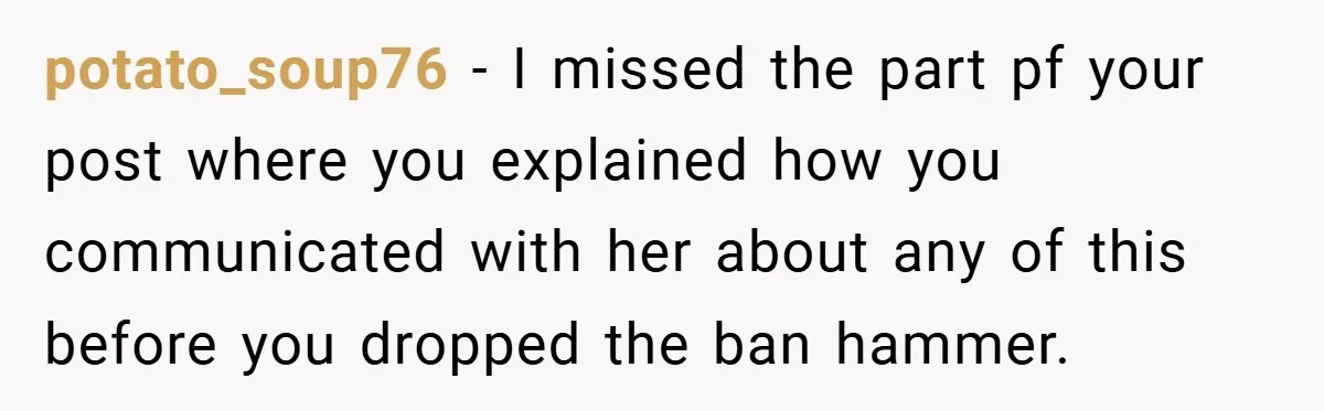 potato_soup76 − I missed the part pf your post where you explained how you communicated with her about any of this before you dropped the ban hammer.