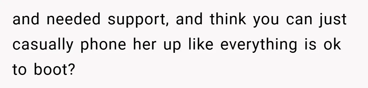 and needed support, and think you can just casually phone her up like everything is ok to boot?