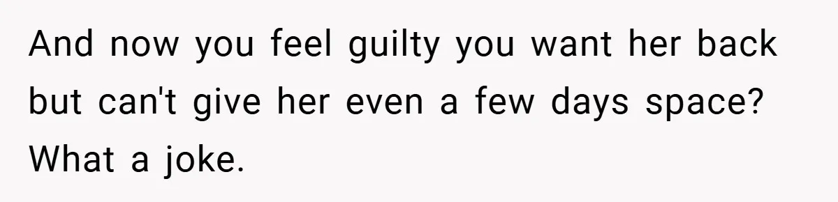 And now you feel guilty you want her back but can't give her even a few days space? What a joke.