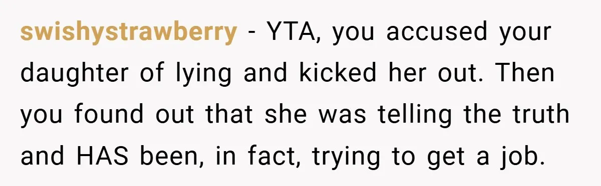 swishystrawberry − YTA, you accused your daughter of lying and kicked her out. Then you found out that she was telling the truth and HAS been, in fact, trying to...