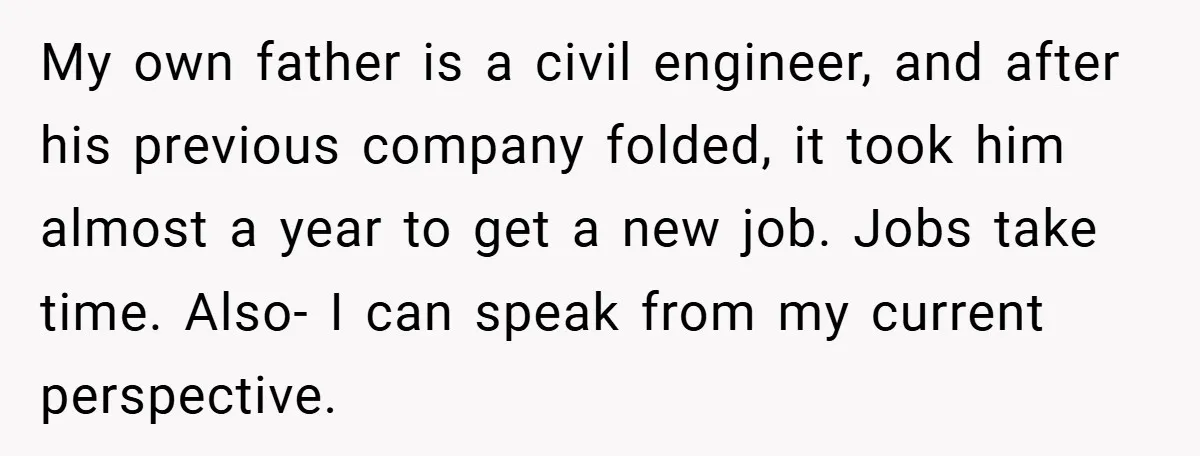 My own father is a civil engineer, and after his previous company folded, it took him almost a year to get a new job. Jobs take time. Also- I can...