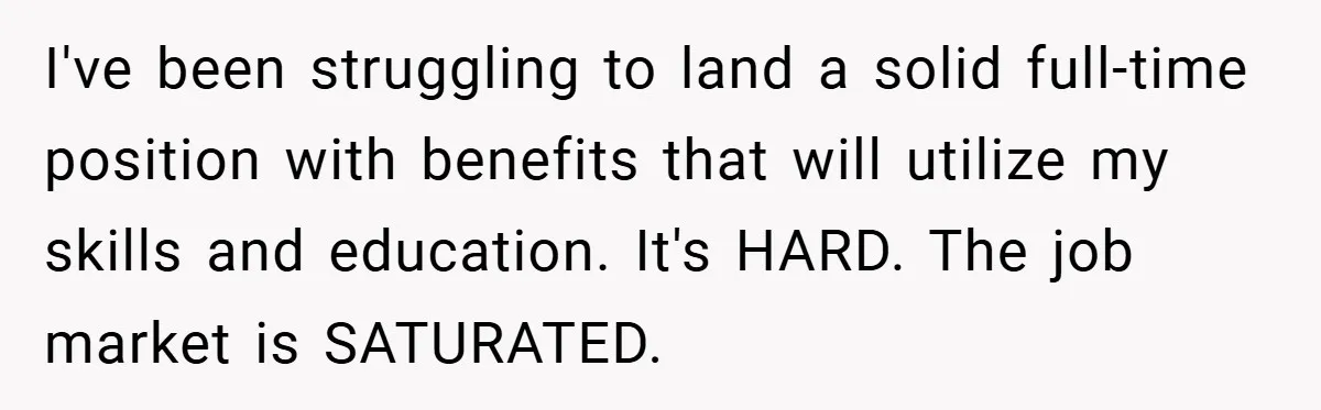 I've been struggling to land a solid full-time position with benefits that will utilize my skills and education. It's HARD. The job market is SATURATED.