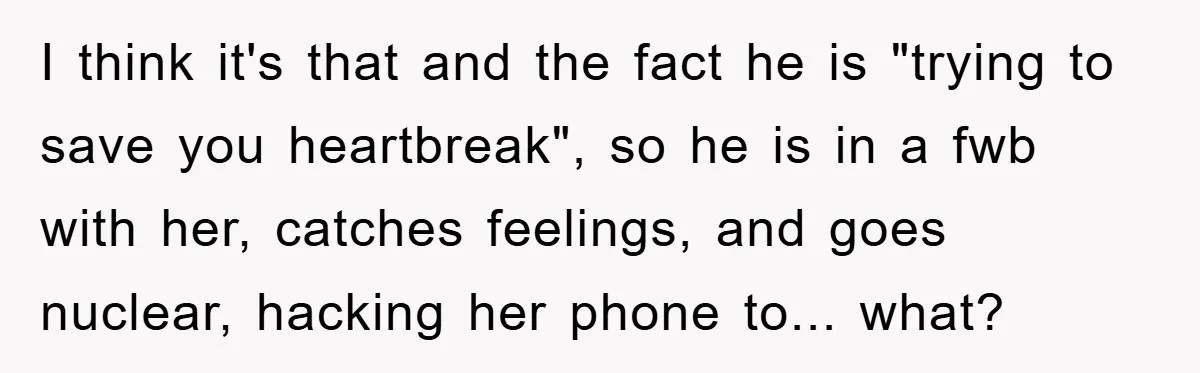 I think it's that and the fact he is "trying to save you heartbreak", so he is in a fwb with her, catches feelings, and goes nuclear, hacking her phone...