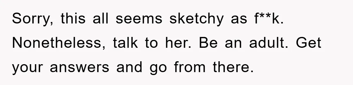 Sorry, this all seems sketchy as f**k. Nonetheless, talk to her. Be an adult. Get your answers and go from there.