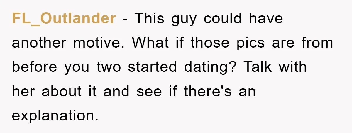 FL_Outlander − This guy could have another motive. What if those pics are from before you two started dating? Talk with her about it and see if there's an explanation.