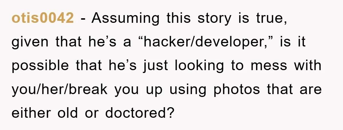 otis0042 − Assuming this story is true, given that he’s a “hacker/developer,” is it possible that he’s just looking to mess with you/her/break you up using photos that are either...