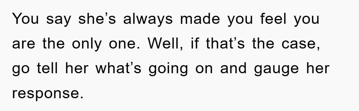 You say she’s always made you feel you are the only one. Well, if that’s the case, go tell her what’s going on and gauge her response.