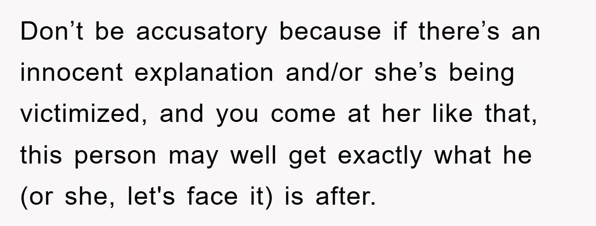 Don’t be accusatory because if there’s an innocent explanation and/or she’s being victimized, and you come at her like that, this person may well get exactly what he (or she,...