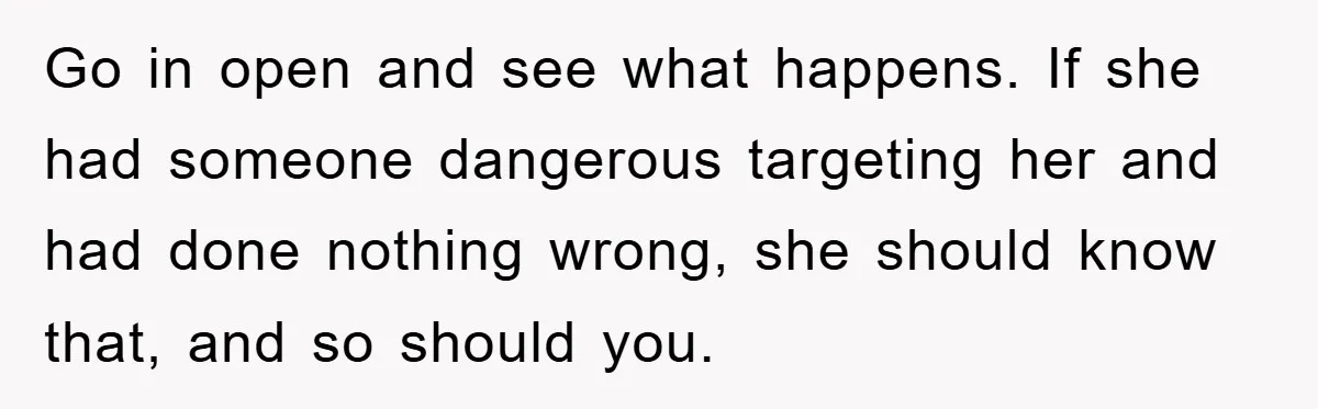 Go in open and see what happens. If she had someone dangerous targeting her and had done nothing wrong, she should know that, and so should you.