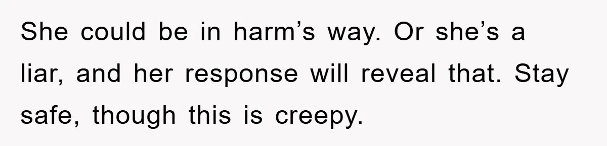 She could be in harm’s way. Or she’s a liar, and her response will reveal that. Stay safe, though this is creepy.