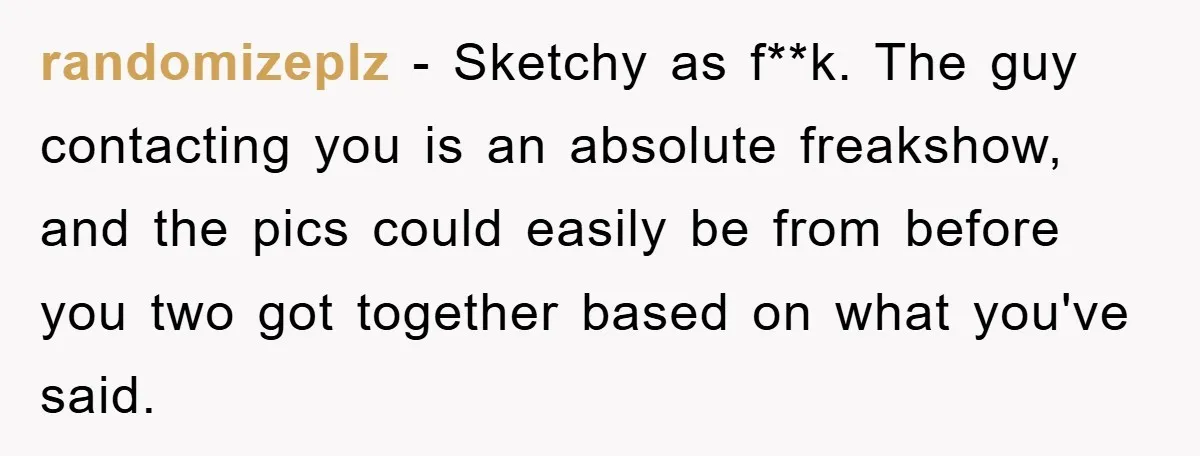 randomizeplz − Sketchy as f**k. The guy contacting you is an absolute freakshow, and the pics could easily be from before you two got together based on what you've said.