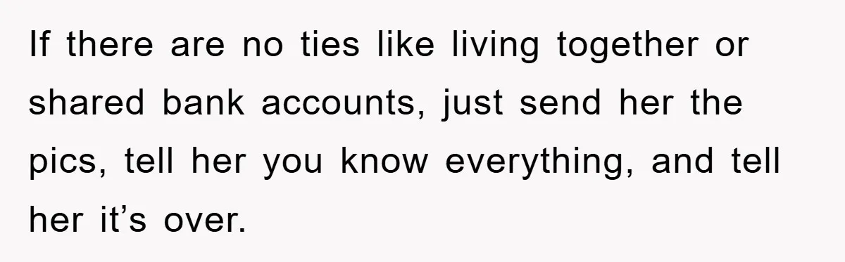 If there are no ties like living together or shared bank accounts, just send her the pics, tell her you know everything, and tell her it’s over.