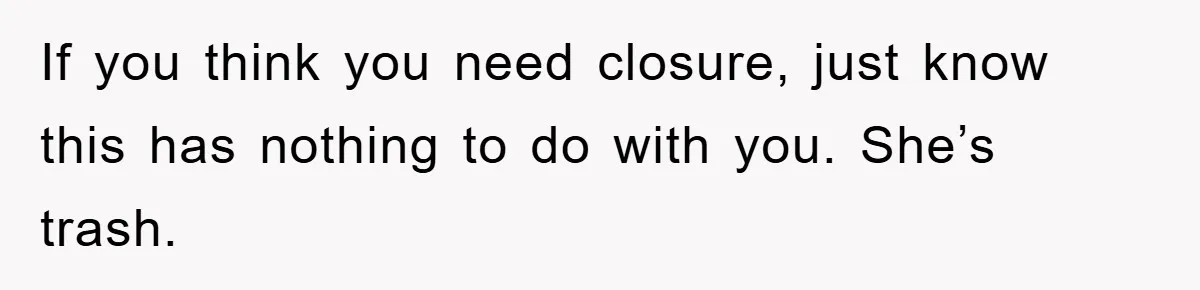 If you think you need closure, just know this has nothing to do with you. She’s trash.