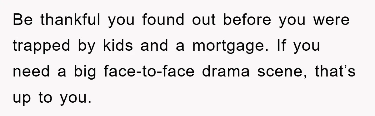 Be thankful you found out before you were trapped by kids and a mortgage. If you need a big face-to-face drama scene, that’s up to you.