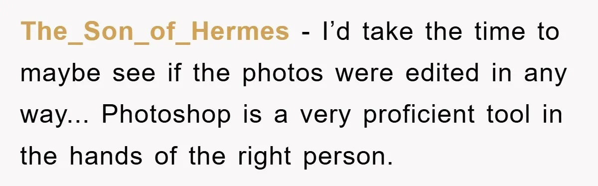The_Son_of_Hermes − I’d take the time to maybe see if the photos were edited in any way... Photoshop is a very proficient tool in the hands of the right person.