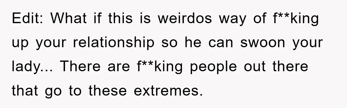 Edit: What if this is weirdos way of f**king up your relationship so he can swoon your lady... There are f**king people out there that go to these extremes.