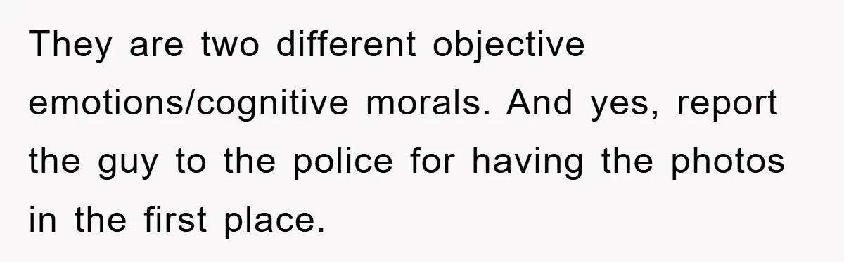 They are two different objective emotions/cognitive morals. And yes, report the guy to the police for having the photos in the first place.