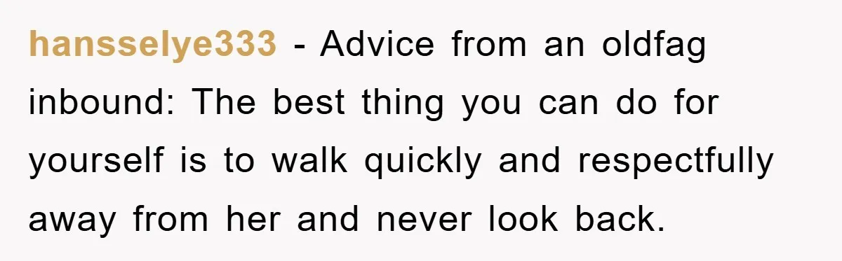 hansselye333 − Advice from an oldfag inbound: The best thing you can do for yourself is to walk quickly and respectfully away from her and never look back.