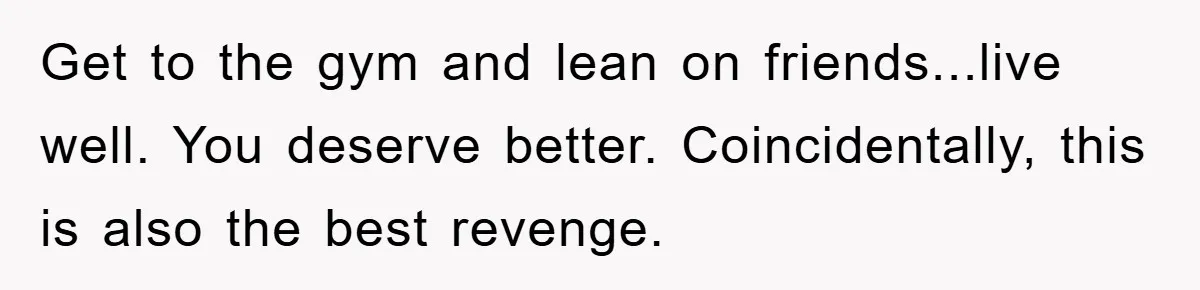 Get to the gym and lean on friends...live well. You deserve better. Coincidentally, this is also the best revenge.