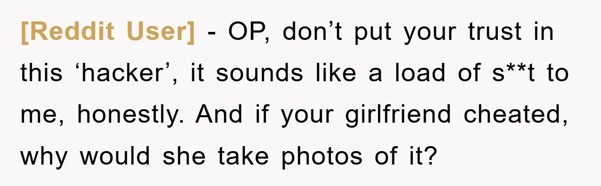 [Reddit User] − OP, don’t put your trust in this ‘hacker’, it sounds like a load of s**t to me, honestly. And if your girlfriend cheated, why would she take...