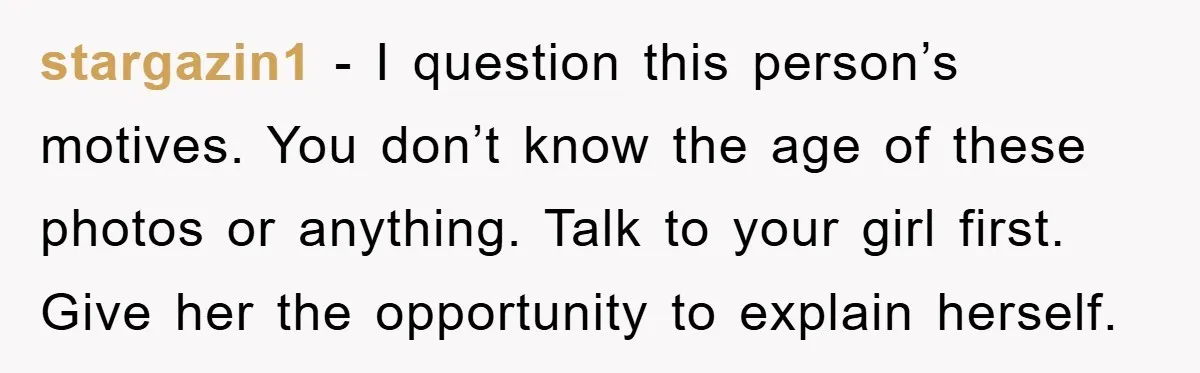 stargazin1 − I question this person’s motives. You don’t know the age of these photos or anything. Talk to your girl first. Give her the opportunity to explain herself.