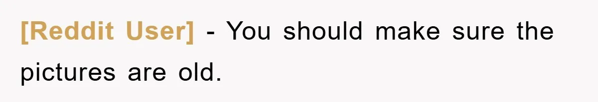 [Reddit User] − You should make sure the pictures are old.