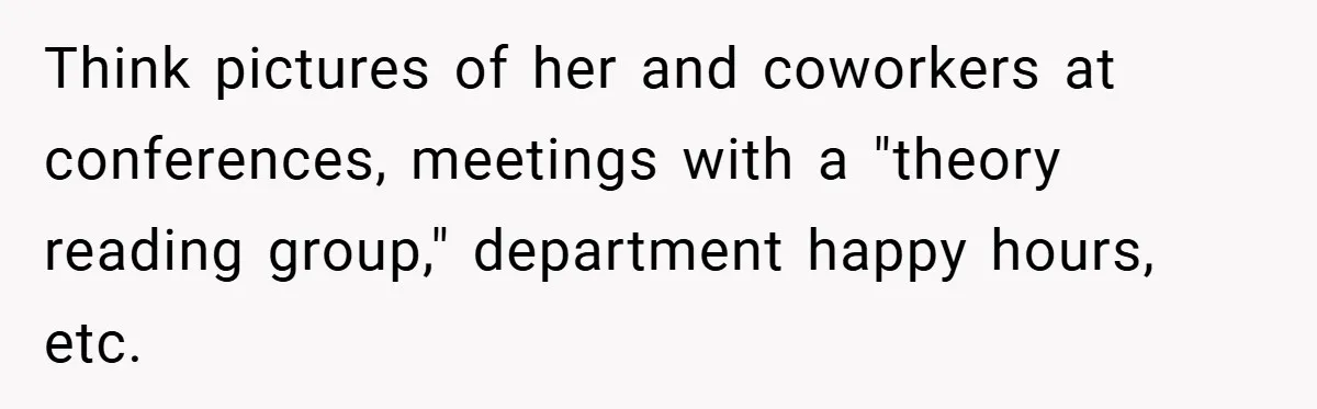 Think pictures of her and coworkers at conferences, meetings with a "theory reading group," department happy hours, etc.