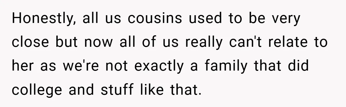 Honestly, all us cousins used to be very close but now all of us really can't relate to her as we're not exactly a family that did college and stuff...