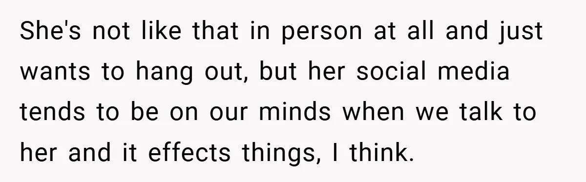 She's not like that in person at all and just wants to hang out, but her social media tends to be on our minds when we talk to her and...