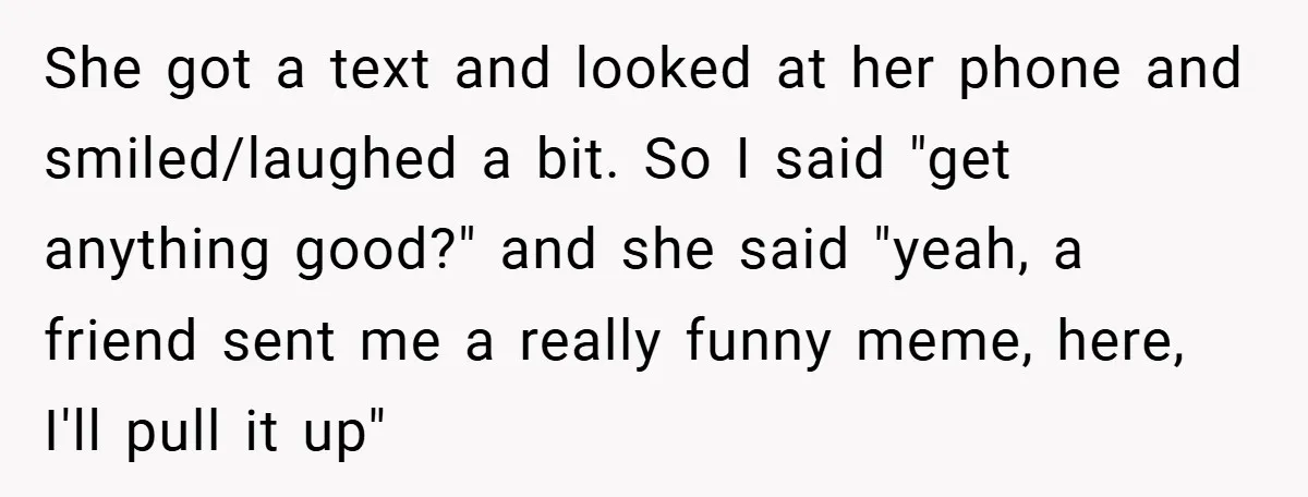 She got a text and looked at her phone and smiled/laughed a bit. So I said "get anything good?" and she said "yeah, a friend sent me a really funny...