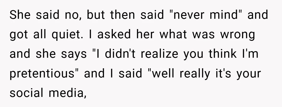 She said no, but then said "never mind" and got all quiet. I asked her what was wrong and she says "I didn't realize you think I'm pretentious" and I...