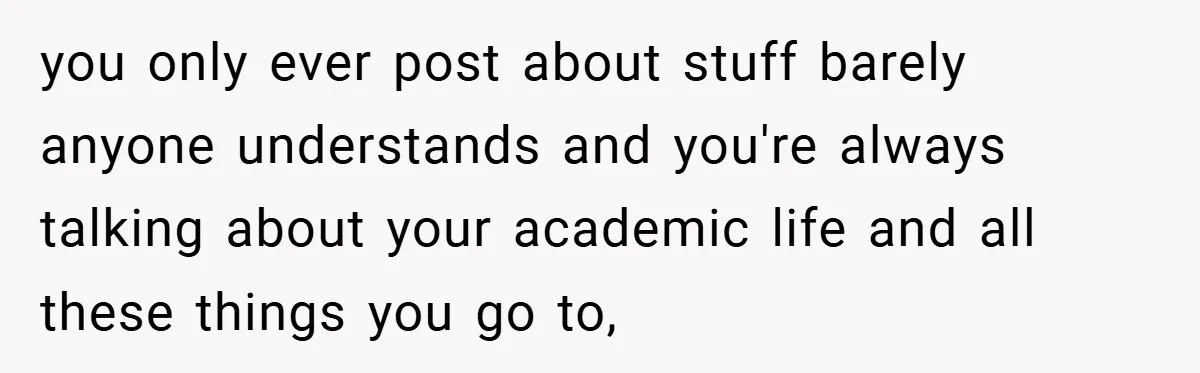 you only ever post about stuff barely anyone understands and you're always talking about your academic life and all these things you go to,