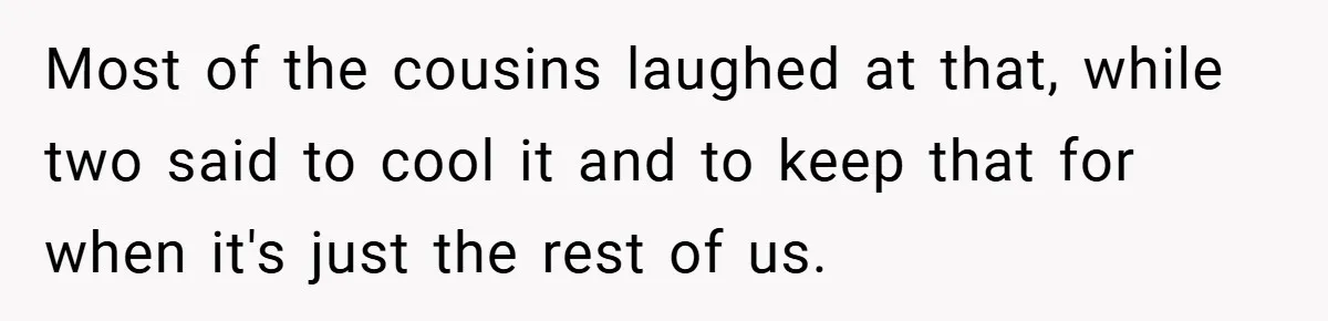 Most of the cousins laughed at that, while two said to cool it and to keep that for when it's just the rest of us.