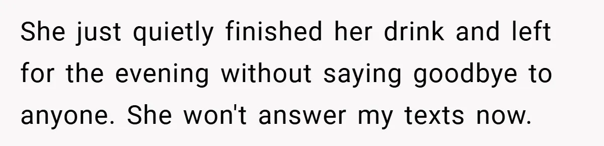 She just quietly finished her drink and left for the evening without saying goodbye to anyone. She won't answer my texts now.