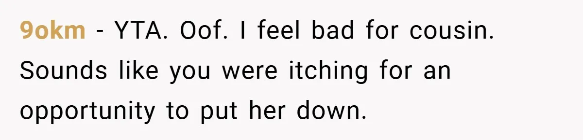 9okm − YTA. Oof. I feel bad for cousin. Sounds like you were itching for an opportunity to put her down.
