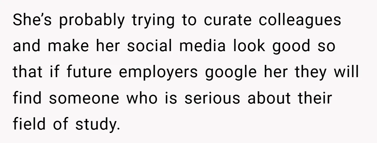 She’s probably trying to curate colleagues and make her social media look good so that if future employers google her they will find someone who is serious about their field...