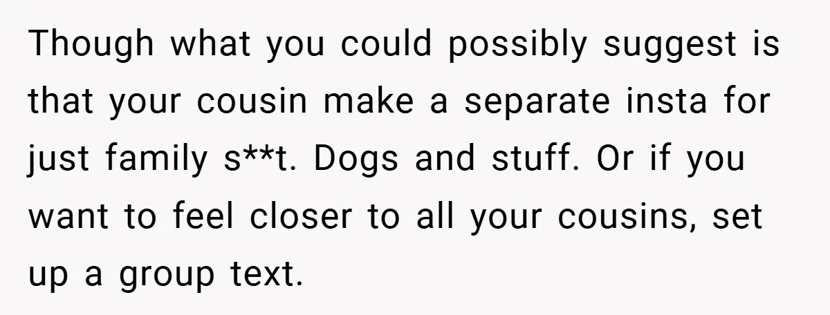 Though what you could possibly suggest is that your cousin make a separate insta for just family s**t. Dogs and stuff. Or if you want to feel closer to all...