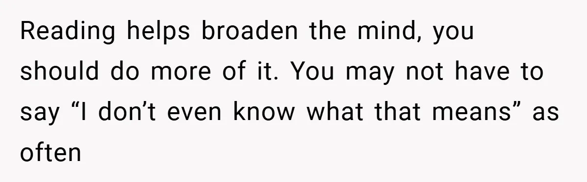 Reading helps broaden the mind, you should do more of it. You may not have to say “I don’t even know what that means” as often