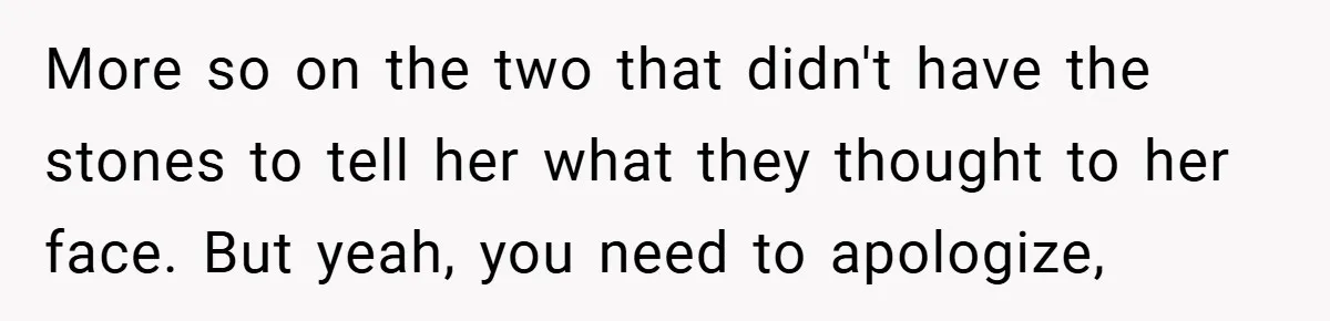 More so on the two that didn't have the stones to tell her what they thought to her face. But yeah, you need to apologize,