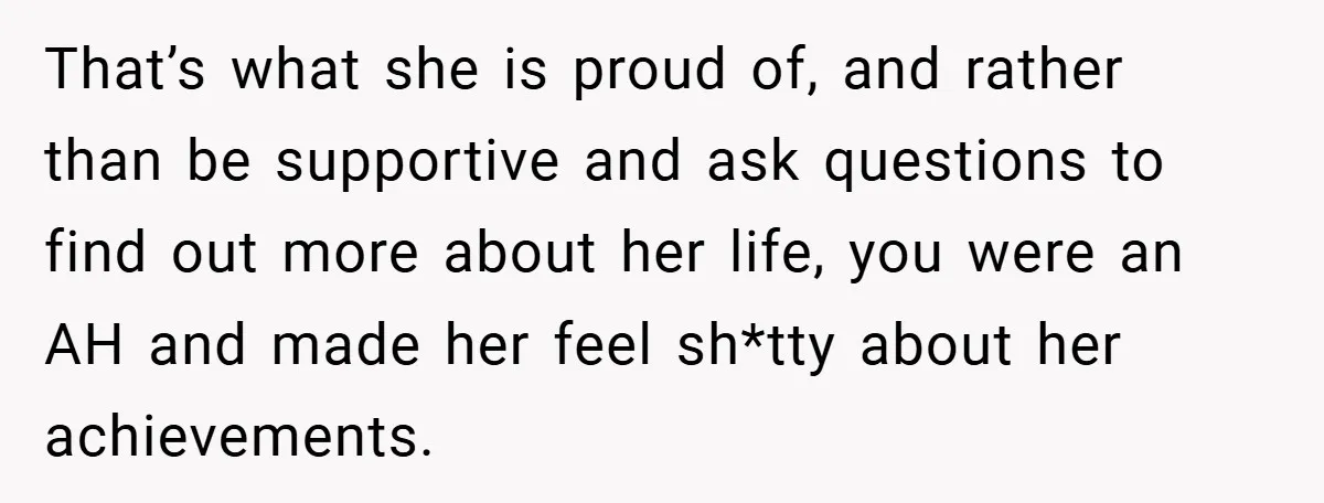 That’s what she is proud of, and rather than be supportive and ask questions to find out more about her life, you were an AH and made her feel sh*tty...