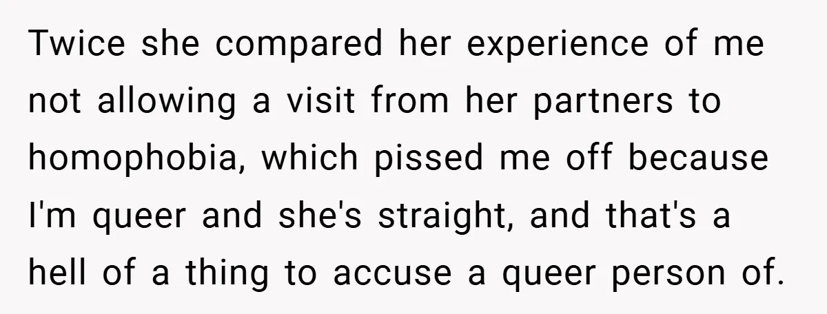 Twice she compared her experience of me not allowing a visit from her partners to homophobia, which pissed me off because I'm queer and she's straight, and that's a hell...