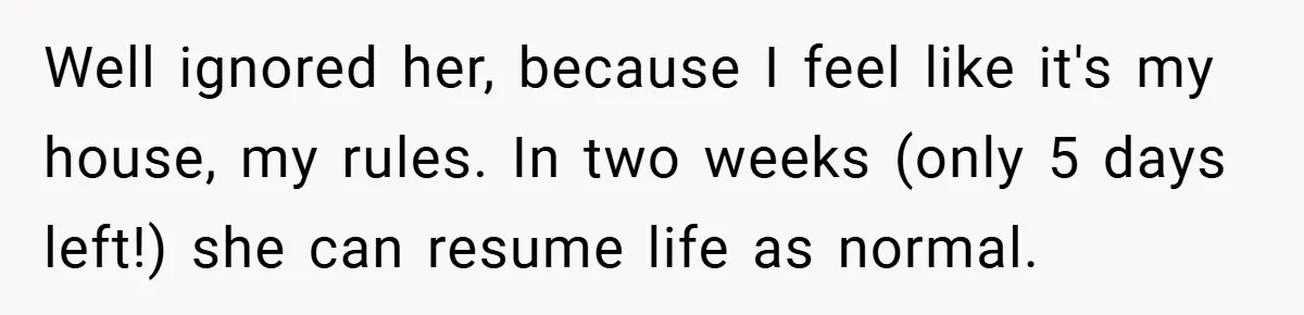 Well ignored her, because I feel like it's my house, my rules. In two weeks (only 5 days left!) she can resume life as normal.