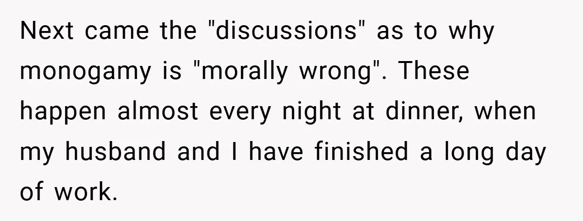 Next came the "discussions" as to why monogamy is "morally wrong". These happen almost every night at dinner, when my husband and I have finished a long day of work.