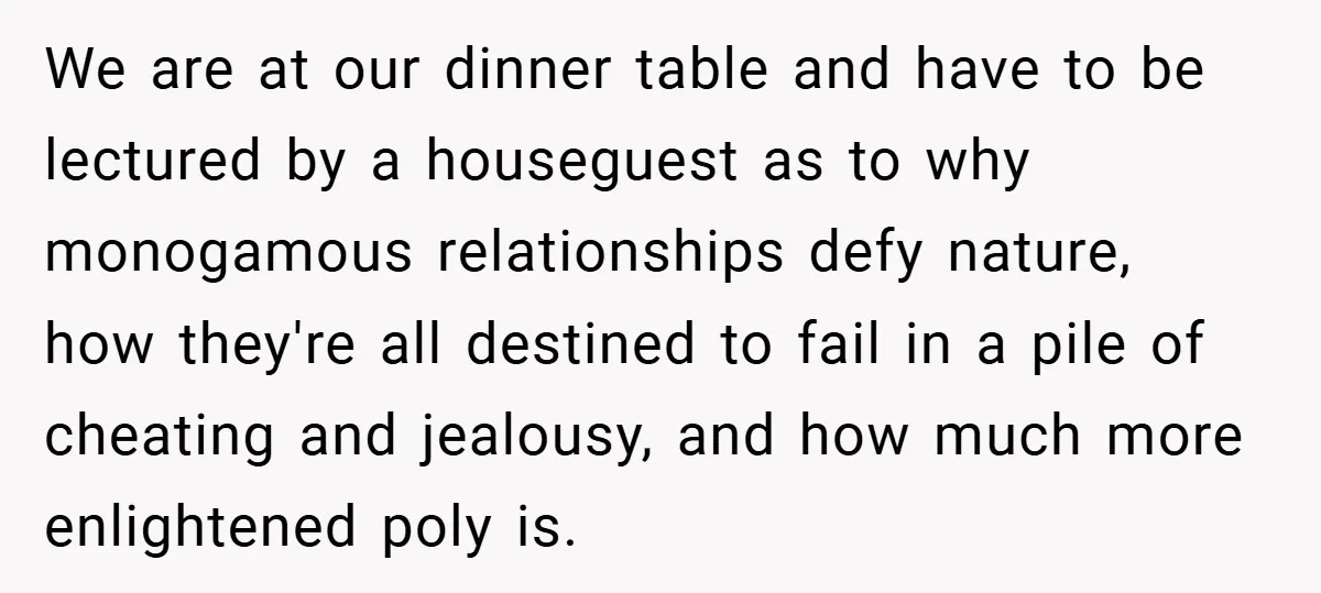We are at our dinner table and have to be lectured by a houseguest as to why monogamous relationships defy nature, how they're all destined to fail in a pile...