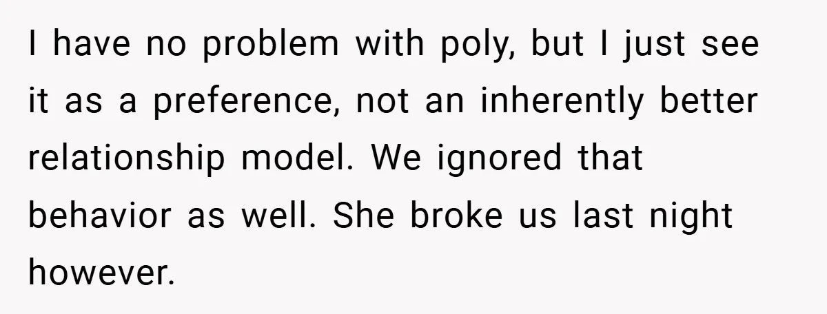 I have no problem with poly, but I just see it as a preference, not an inherently better relationship model. We ignored that behavior as well. She broke us last...