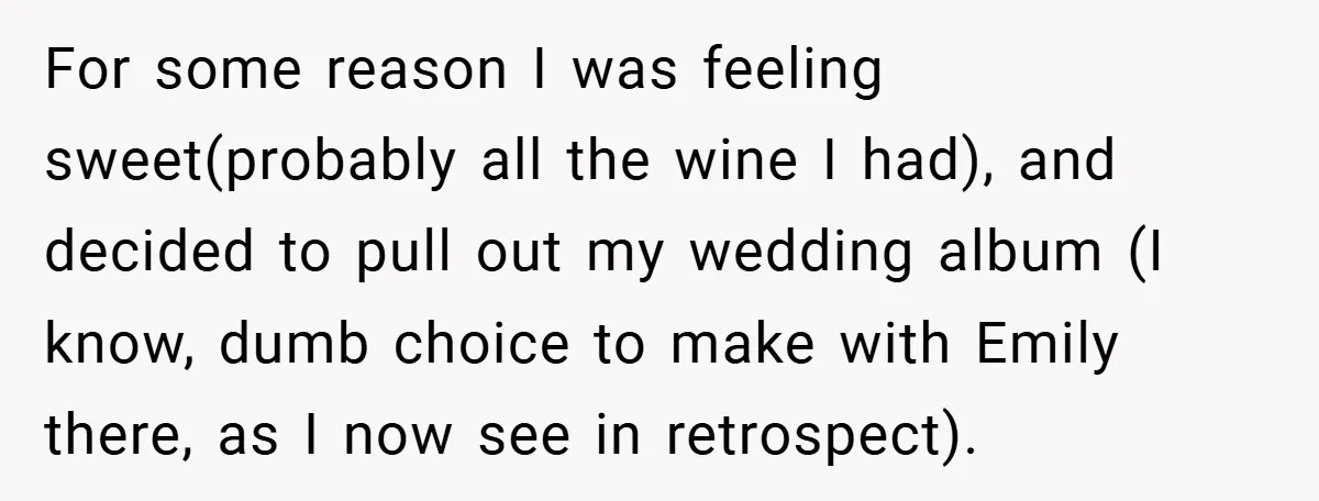 For some reason I was feeling sweet(probably all the wine I had), and decided to pull out my wedding album (I know, dumb choice to make with Emily there, as...