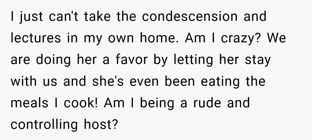 I just can't take the condescension and lectures in my own home. Am I crazy? We are doing her a favor by letting her stay with us and she's even...