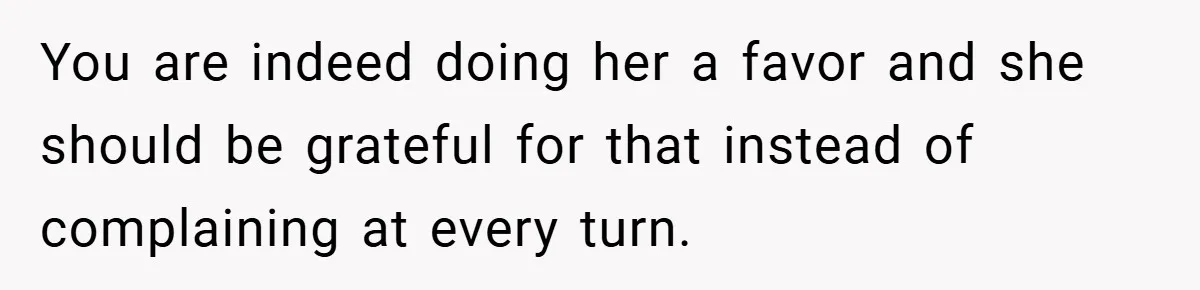 You are indeed doing her a favor and she should be grateful for that instead of complaining at every turn.