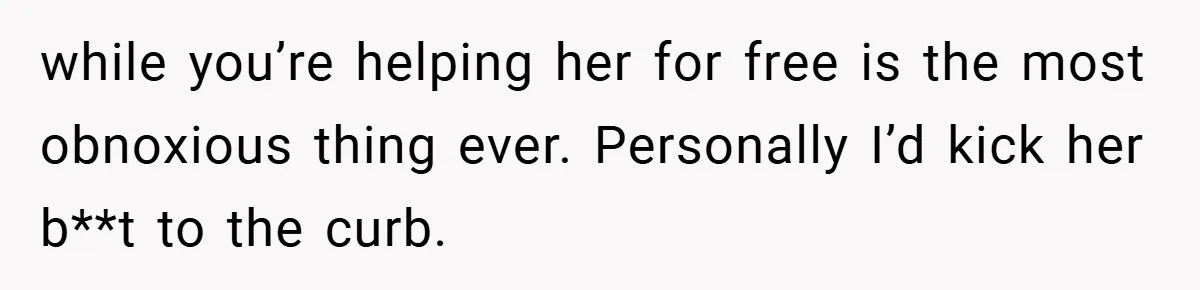 while you’re helping her for free is the most obnoxious thing ever. Personally I’d kick her b**t to the curb.